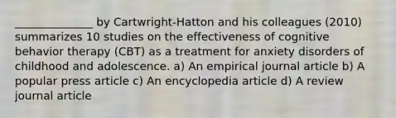 ______________ by Cartwright-Hatton and his colleagues (2010) summarizes 10 studies on the effectiveness of cognitive behavior therapy (CBT) as a treatment for anxiety disorders of childhood and adolescence. a) An empirical journal article b) A popular press article c) An encyclopedia article d) A review journal article