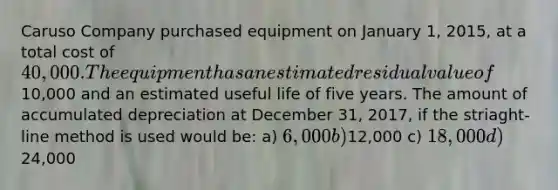 Caruso Company purchased equipment on January 1, 2015, at a total cost of 40,000. The equipment has an estimated residual value of10,000 and an estimated useful life of five years. The amount of accumulated depreciation at December 31, 2017, if the striaght-line method is used would be: a) 6,000 b)12,000 c) 18,000 d)24,000