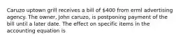 Caruzo uptown grill receives a bill of 400 from erml advertising agency. The owner, John caruzo, is postponing payment of the bill until a later date. The effect on specific items in the accounting equation is