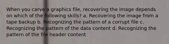 When you carve a graphics file, recovering the image depends on which of the following skills? a. Recovering the image from a tape backup b. Recognizing the pattern of a corrupt file c. Recognizing the pattern of the data content d. Recognizing the pattern of the file header content