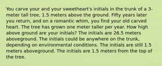 You carve your and your sweetheart's initials in the trunk of a 3-meter tall tree, 1.5 meters above the ground. Fifty years later you return, and on a romantic whim, you find your old carved heart. The tree has grown one meter taller per year. How high above ground are your initials? The initials are 26.5 meters aboveground. The initials could be anywhere on the trunk, depending on environmental conditions. The initials are still 1.5 meters aboveground. The initials are 1.5 meters from the top of the tree.