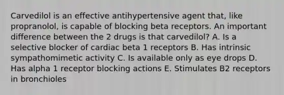 Carvedilol is an effective antihypertensive agent that, like propranolol, is capable of blocking beta receptors. An important difference between the 2 drugs is that carvedilol? A. Is a selective blocker of cardiac beta 1 receptors B. Has intrinsic sympathomimetic activity C. Is available only as eye drops D. Has alpha 1 receptor blocking actions E. Stimulates B2 receptors in bronchioles