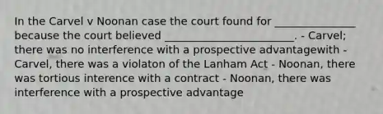 In the Carvel v Noonan case the court found for _______________ because the court believed ________________________. - Carvel; there was no interference with a prospective advantagewith - Carvel, there was a violaton of the Lanham Act - Noonan, there was tortious interence with a contract - Noonan, there was interference with a prospective advantage