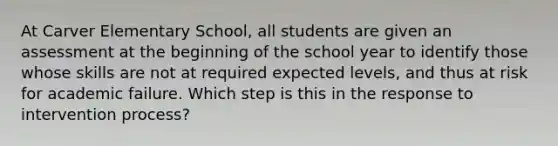 At Carver Elementary School, all students are given an assessment at the beginning of the school year to identify those whose skills are not at required expected levels, and thus at risk for academic failure. Which step is this in the response to intervention process?