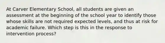 At Carver Elementary School, all students are given an assessment at the beginning of the school year to identify those whose skills are not required expected levels, and thus at risk for academic failure. Which step is this in the response to intervention process?