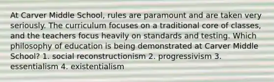 At Carver Middle School, rules are paramount and are taken very seriously. The curriculum focuses on a traditional core of classes, and the teachers focus heavily on standards and testing. Which philosophy of education is being demonstrated at Carver Middle School? 1. social reconstructionism 2. progressivism 3. essentialism 4. existentialism