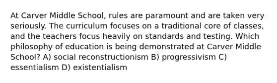 At Carver Middle School, rules are paramount and are taken very seriously. The curriculum focuses on a traditional core of classes, and the teachers focus heavily on standards and testing. Which philosophy of education is being demonstrated at Carver Middle School? A) social reconstructionism B) progressivism C) essentialism D) existentialism