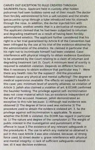 CARVES OUT EXCEPTION TO RULE CREATED THROUGH SAUNDERS Facts- Applicant held in custody after hidden policeman had seen bubbles come out of their mouth The doctor then forcibly administered to him a salt solution and the emetic ipecacuanha syrup through a tube introduced into his stomach through the nose. In addition, the doctor injected him with apomorphine, another emetic that is a derivative of morphine. The applicant claimed that he had been subjected to inhuman and degrading treatment as a result of having been forcibly administered emetics. The applicant further considered that his right to a fair trial guaranteed by Article 6 of the Convention had been infringed by the use at his trial of the evidence obtained by the administration of the emetics. He claimed in particular that his right not to incriminate himself had been violated. Case: interference with physical integrity to obtain evdience Questions to be answered by the Court relating to a claim of inhuman and degrading treatment (art 3). Court: A minimum level of scerity is required to establish violation. Depends on different factors: - Was it necessary to obtain evdience that particular way ? - Were there any health risks for the supsect? -Did the procedure followed cause any physical and mental suffering? -The degree of medical supervision available -The effects on suspect's health In this case: yes: minimum level of severity attained, so violation of Article 3. Jalloh also claimed a violation of art. 6 ECtHR confirmed the Saunder holding: The privilege against self- incriminnation does not cover material which has an existence independent of the will of the accused. However, Jalloh demonstrated an exception to this rule because: 1) Although real evidence was obtained 2) The degree of force used was extreme 3) The procedure used to obtain the evidence violated art. 3. So the privilege against self-incrimination is applicable. To assess whether the ECHR is violated, the ECtHR has regard in particular to: 1) The nature and degree of the complusion 2) The weight of public interest in the investigation and punishment of the offence in issue 3.The existence of any relevant safeguards in the procedures 4. The use to which any material so obtained is put In this case Article 3 was also violated, because: a) strong force used; b) street dealer v. grave interference with physical and mental integrity; c) lack of sufficient safeguards national law; d) it was decisive evidence.