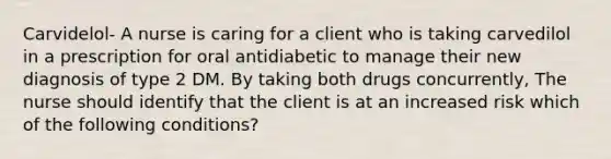 Carvidelol- A nurse is caring for a client who is taking carvedilol in a prescription for oral antidiabetic to manage their new diagnosis of type 2 DM. By taking both drugs concurrently, The nurse should identify that the client is at an increased risk which of the following conditions?