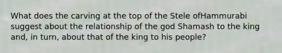 What does the carving at the top of the Stele ofHammurabi suggest about the relationship of the god Shamash to the king and, in turn, about that of the king to his people?