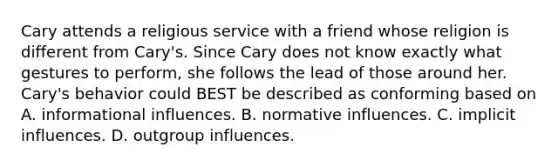 Cary attends a religious service with a friend whose religion is different from Cary's. Since Cary does not know exactly what gestures to perform, she follows the lead of those around her. Cary's behavior could BEST be described as conforming based on A. informational influences. B. normative influences. C. implicit influences. D. outgroup influences.