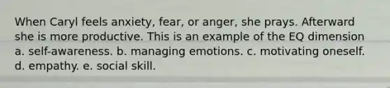 When Caryl feels anxiety, fear, or anger, she prays. Afterward she is more productive. This is an example of the EQ dimension a. self-awareness. b. managing emotions. c. motivating oneself. d. empathy. e. social skill.