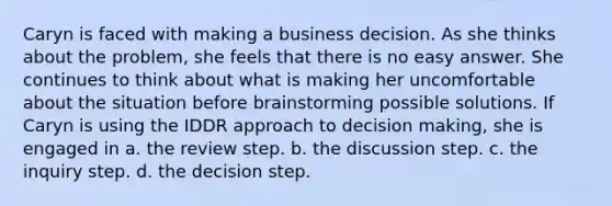 Caryn is faced with making a business decision. As she thinks about the problem, she feels that there is no easy answer. She continues to think about what is making her uncomfortable about the situation before brainstorming possible solutions. If Caryn is using the IDDR approach to <a href='https://www.questionai.com/knowledge/kuI1pP196d-decision-making' class='anchor-knowledge'>decision making</a>, she is engaged in a. the review step. b. the discussion step. c. the inquiry step. d. the decision step.