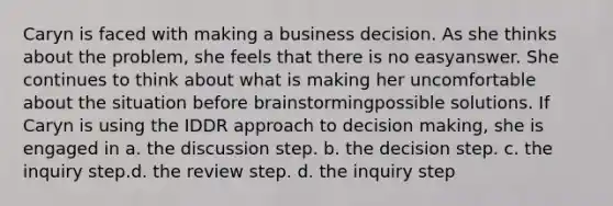 Caryn is faced with making a business decision. As she thinks about the problem, she feels that there is no easyanswer. She continues to think about what is making her uncomfortable about the situation before brainstormingpossible solutions. If Caryn is using the IDDR approach to decision making, she is engaged in a. the discussion step. b. the decision step. c. the inquiry step.d. the review step. d. the inquiry step