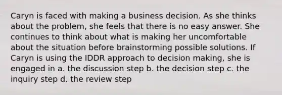 Caryn is faced with making a business decision. As she thinks about the problem, she feels that there is no easy answer. She continues to think about what is making her uncomfortable about the situation before brainstorming possible solutions. If Caryn is using the IDDR approach to decision making, she is engaged in a. the discussion step b. the decision step c. the inquiry step d. the review step