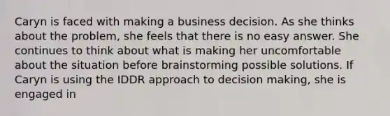 Caryn is faced with making a business decision. As she thinks about the problem, she feels that there is no easy answer. She continues to think about what is making her uncomfortable about the situation before brainstorming possible solutions. If Caryn is using the IDDR approach to <a href='https://www.questionai.com/knowledge/kuI1pP196d-decision-making' class='anchor-knowledge'>decision making</a>, she is engaged in