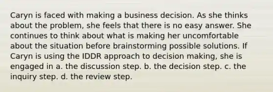 Caryn is faced with making a business decision. As she thinks about the problem, she feels that there is no easy answer. She continues to think about what is making her uncomfortable about the situation before brainstorming possible solutions. If Caryn is using the IDDR approach to decision making, she is engaged in a. the discussion step. b. the decision step. c. the inquiry step. d. the review step.