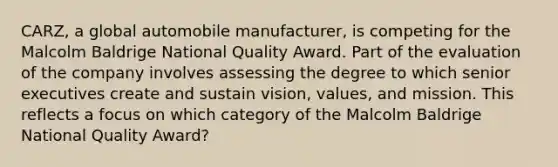 CARZ, a global automobile manufacturer, is competing for the Malcolm Baldrige National Quality Award. Part of the evaluation of the company involves assessing the degree to which senior executives create and sustain vision, values, and mission. This reflects a focus on which category of the Malcolm Baldrige National Quality Award?