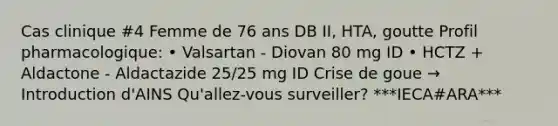 Cas clinique #4 Femme de 76 ans DB II, HTA, goutte Profil pharmacologique: • Valsartan - Diovan 80 mg ID • HCTZ + Aldactone - Aldactazide 25/25 mg ID Crise de goue → Introduction d'AINS Qu'allez-vous surveiller? ***IECA#ARA***