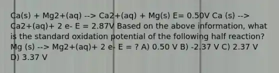 Ca(s) + Mg2+(aq) --> Ca2+(aq) + Mg(s) E= 0.50V Ca (s) --> Ca2+(aq)+ 2 e- E = 2.87V Based on the above information, what is the standard oxidation potential of the following half reaction? Mg (s) --> Mg2+(aq)+ 2 e- E = ? A) 0.50 V B) -2.37 V C) 2.37 V D) 3.37 V