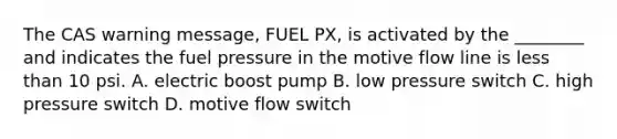 The CAS warning message, FUEL PX, is activated by the ________ and indicates the fuel pressure in the motive flow line is less than 10 psi. A. electric boost pump B. low pressure switch C. high pressure switch D. motive flow switch