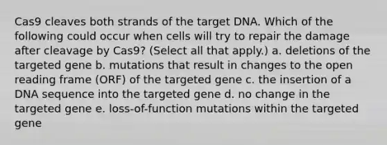 Cas9 cleaves both strands of the target DNA. Which of the following could occur when cells will try to repair the damage after cleavage by Cas9? (Select all that apply.) a. deletions of the targeted gene b. mutations that result in changes to the open reading frame (ORF) of the targeted gene c. the insertion of a DNA sequence into the targeted gene d. no change in the targeted gene e. loss-of-function mutations within the targeted gene