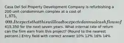 Casa Del Sol Property Development Company is refurbishing a 200-unit condominium complex at a cost of 1,875,000. It expects that this will lead to expected annual cash flows of415,350 for the next seven years. What internal rate of return can the firm earn from this project? (Round to the nearest percent.) Entry field with correct answer 10% 12% 16% 14%