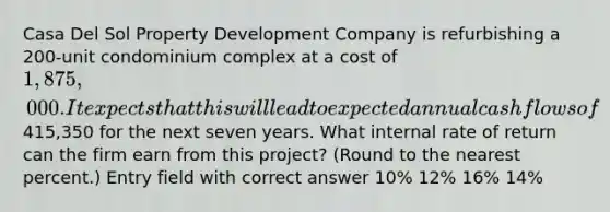 Casa Del Sol Property Development Company is refurbishing a 200-unit condominium complex at a cost of 1,875,000. It expects that this will lead to expected annual cash flows of415,350 for the next seven years. What internal rate of return can the firm earn from this project? (Round to the nearest percent.) Entry field with correct answer 10% 12% 16% 14%