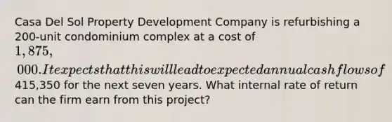 Casa Del Sol Property Development Company is refurbishing a 200-unit condominium complex at a cost of 1,875,000. It expects that this will lead to expected annual cash flows of415,350 for the next seven years. What internal rate of return can the firm earn from this project?