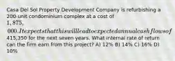 Casa Del Sol Property Development Company is refurbishing a 200-unit condominium complex at a cost of 1,875,000. It expects that this will lead to expected annual cash flows of415,350 for the next seven years. What internal rate of return can the firm earn from this project? A) 12% B) 14% C) 16% D) 10%