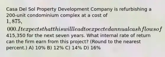 Casa Del Sol Property Development Company is refurbishing a 200-unit condominium complex at a cost of 1,875,000. It expects that this will lead to expected annual cash flows of415,350 for the next seven years. What internal rate of return can the firm earn from this project? (Round to the nearest percent.) A) 10% B) 12% C) 14% D) 16%