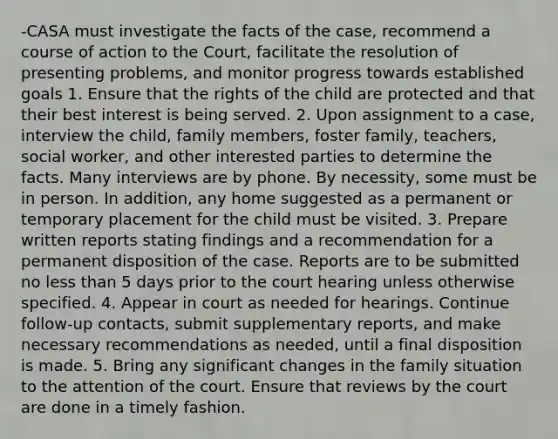 -CASA must investigate the facts of the case, recommend a course of action to the Court, facilitate the resolution of presenting problems, and monitor progress towards established goals 1. Ensure that the rights of the child are protected and that their best interest is being served. 2. Upon assignment to a case, interview the child, family members, foster family, teachers, social worker, and other interested parties to determine the facts. Many interviews are by phone. By necessity, some must be in person. In addition, any home suggested as a permanent or temporary placement for the child must be visited. 3. Prepare written reports stating findings and a recommendation for a permanent disposition of the case. Reports are to be submitted no less than 5 days prior to the court hearing unless otherwise specified. 4. Appear in court as needed for hearings. Continue follow-up contacts, submit supplementary reports, and make necessary recommendations as needed, until a final disposition is made. 5. Bring any significant changes in the family situation to the attention of the court. Ensure that reviews by the court are done in a timely fashion.