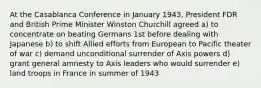 At the Casablanca Conference in January 1943, President FDR and British Prime Minister Winston Churchill agreed a) to concentrate on beating Germans 1st before dealing with Japanese b) to shift Allied efforts from European to Pacific theater of war c) demand unconditional surrender of Axis powers d) grant general amnesty to Axis leaders who would surrender e) land troops in France in summer of 1943