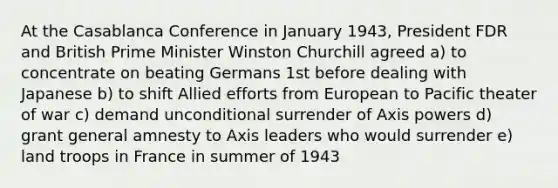 At the Casablanca Conference in January 1943, President FDR and British Prime Minister Winston Churchill agreed a) to concentrate on beating Germans 1st before dealing with Japanese b) to shift Allied efforts from European to Pacific theater of war c) demand unconditional surrender of Axis powers d) grant general amnesty to Axis leaders who would surrender e) land troops in France in summer of 1943