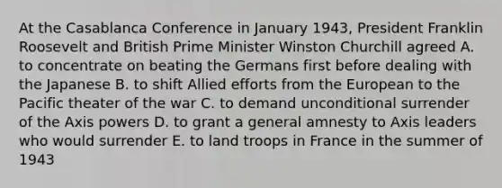 At the Casablanca Conference in January 1943, President Franklin Roosevelt and British Prime Minister Winston Churchill agreed A. to concentrate on beating the Germans first before dealing with the Japanese B. to shift Allied efforts from the European to the Pacific theater of the war C. to demand unconditional surrender of the Axis powers D. to grant a general amnesty to Axis leaders who would surrender E. to land troops in France in the summer of 1943