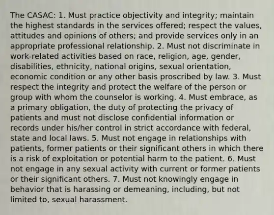 The CASAC: 1. Must practice objectivity and integrity; maintain the highest standards in the services offered; respect the values, attitudes and opinions of others; and provide services only in an appropriate professional relationship. 2. Must not discriminate in work-related activities based on race, religion, age, gender, disabilities, ethnicity, national origins, sexual orientation, economic condition or any other basis proscribed by law. 3. Must respect the integrity and protect the welfare of the person or group with whom the counselor is working. 4. Must embrace, as a primary obligation, the duty of protecting the privacy of patients and must not disclose confidential information or records under his/her control in strict accordance with federal, state and local laws. 5. Must not engage in relationships with patients, former patients or their significant others in which there is a risk of exploitation or potential harm to the patient. 6. Must not engage in any sexual activity with current or former patients or their significant others. 7. Must not knowingly engage in behavior that is harassing or demeaning, including, but not limited to, sexual harassment.