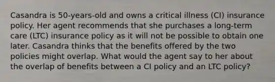 Casandra is 50-years-old and owns a critical illness (CI) insurance policy. Her agent recommends that she purchases a long-term care (LTC) insurance policy as it will not be possible to obtain one later. Casandra thinks that the benefits offered by the two policies might overlap. What would the agent say to her about the overlap of benefits between a CI policy and an LTC policy?