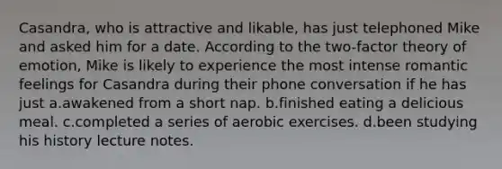 Casandra, who is attractive and likable, has just telephoned Mike and asked him for a date. According to the two-factor theory of emotion, Mike is likely to experience the most intense romantic feelings for Casandra during their phone conversation if he has just a.awakened from a short nap. b.finished eating a delicious meal. c.completed a series of aerobic exercises. d.been studying his history lecture notes.
