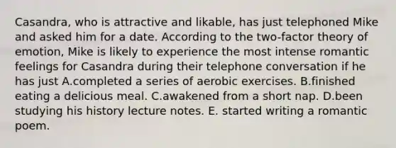 Casandra, who is attractive and likable, has just telephoned Mike and asked him for a date. According to the two-factor theory of emotion, Mike is likely to experience the most intense romantic feelings for Casandra during their telephone conversation if he has just A.completed a series of aerobic exercises. B.finished eating a delicious meal. C.awakened from a short nap. D.been studying his history lecture notes. E. started writing a romantic poem.