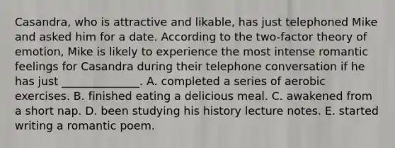 Casandra, who is attractive and likable, has just telephoned Mike and asked him for a date. According to the two-factor theory of emotion, Mike is likely to experience the most intense romantic feelings for Casandra during their telephone conversation if he has just ______________. A. completed a series of aerobic exercises. B. finished eating a delicious meal. C. awakened from a short nap. D. been studying his history lecture notes. E. started writing a romantic poem.