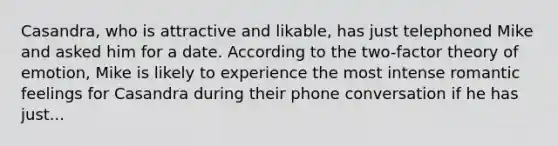 Casandra, who is attractive and likable, has just telephoned Mike and asked him for a date. According to the two-factor theory of emotion, Mike is likely to experience the most intense romantic feelings for Casandra during their phone conversation if he has just...