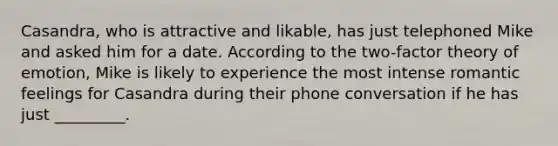 Casandra, who is attractive and likable, has just telephoned Mike and asked him for a date. According to the two-factor theory of emotion, Mike is likely to experience the most intense romantic feelings for Casandra during their phone conversation if he has just _________.