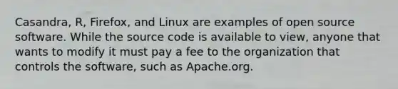 Casandra, R, Firefox, and Linux are examples of open source software. While the source code is available to view, anyone that wants to modify it must pay a fee to the organization that controls the software, such as Apache.org.