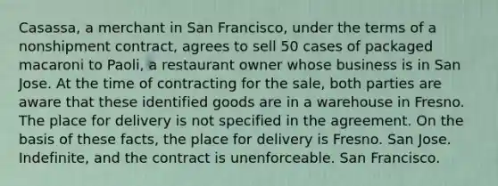 Casassa, a merchant in San Francisco, under the terms of a nonshipment contract, agrees to sell 50 cases of packaged macaroni to Paoli, a restaurant owner whose business is in San Jose. At the time of contracting for the sale, both parties are aware that these identified goods are in a warehouse in Fresno. The place for delivery is not specified in the agreement. On the basis of these facts, the place for delivery is Fresno. San Jose. Indefinite, and the contract is unenforceable. San Francisco.