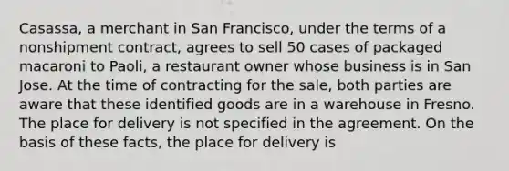 Casassa, a merchant in San Francisco, under the terms of a nonshipment contract, agrees to sell 50 cases of packaged macaroni to Paoli, a restaurant owner whose business is in San Jose. At the time of contracting for the sale, both parties are aware that these identified goods are in a warehouse in Fresno. The place for delivery is not specified in the agreement. On the basis of these facts, the place for delivery is