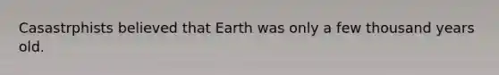 Casastrphists believed that Earth was only a few thousand years old.