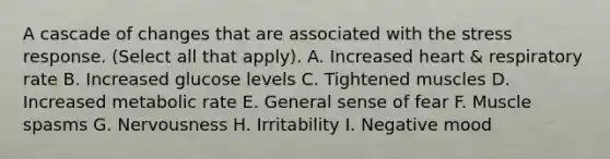 A cascade of changes that are associated with the stress response. (Select all that apply). A. Increased heart & respiratory rate B. Increased glucose levels C. Tightened muscles D. Increased metabolic rate E. General sense of fear F. Muscle spasms G. Nervousness H. Irritability I. Negative mood