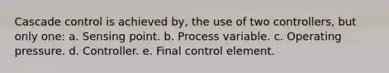 Cascade control is achieved by, the use of two controllers, but only one: a. Sensing point. b. Process variable. c. Operating pressure. d. Controller. e. Final control element.