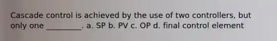 Cascade control is achieved by the use of two controllers, but only one _________. a. SP b. PV c. OP d. final control element