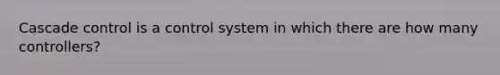 Cascade control is a control system in which there are how many controllers?